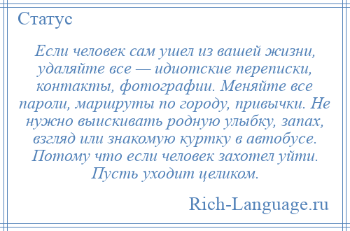 
    Если человек сам ушел из вашей жизни, удаляйте все — идиотские переписки, контакты, фотографии. Меняйте все пароли, маршруты по городу, привычки. Не нужно выискивать родную улыбку, запах, взгляд или знакомую куртку в автобусе. Потому что если человек захотел уйти. Пусть уходит целиком.