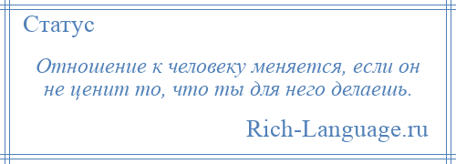 
    Отношение к человеку меняется, если он не ценит то, что ты для него делаешь.