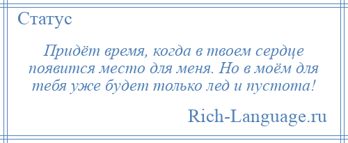 
    Придёт время, когда в твоем сердце появится место для меня. Но в моём для тебя уже будет только лед и пустота!
