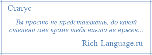 
    Ты просто не представляешь, до какой степени мне кроме тебя никто не нужен...