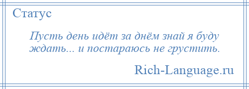 
    Пусть день идёт за днём знай я буду ждать... и постараюсь не грустить.