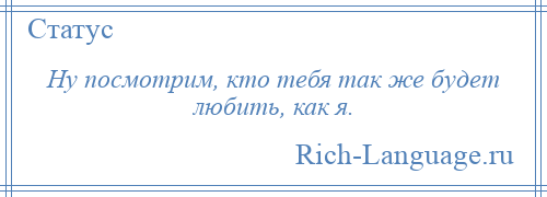 
    Ну посмотрим, кто тебя так же будет любить, как я.