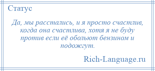 
    Да, мы расстались, и я просто счастлив, когда она счастлива, хотя я не буду против если её обольют бензином и подожгут.