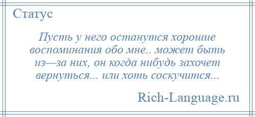 
    Пусть у него останутся хорошие воспоминания обо мне.. может быть из—за них, он когда нибудь захочет вернуться... или хоть соскучится...