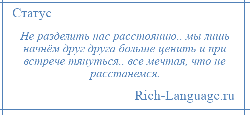 
    Не разделить нас расстоянию.. мы лишь начнём друг друга больше ценить и при встрече тянуться.. все мечтая, что не расстанемся.