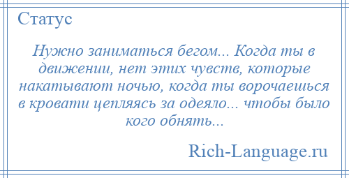 
    Нужно заниматься бегом... Когда ты в движении, нет этих чувств, которые накатывают ночью, когда ты ворочаешься в кровати цепляясь за одеяло... чтобы было кого обнять...