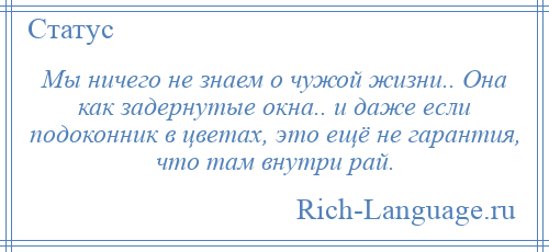 
    Мы ничего не знаем о чужой жизни.. Она как задернутые окна.. и даже если подоконник в цветах, это ещё не гарантия, что там внутри рай.