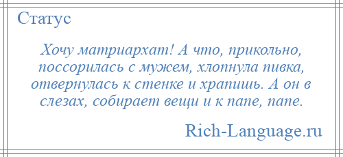
    Хочу матриархат! А что, прикольно, поссорилась с мужем, хлопнула пивка, отвернулась к стенке и храпишь. А он в слезах, собирает вещи и к папе, папе.