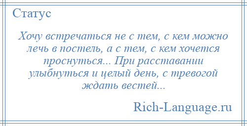 
    Хочу встречаться не с тем, с кем можно лечь в постель, а с тем, с кем хочется проснуться... При расставании улыбнуться и целый день, с тревогой ждать вестей...