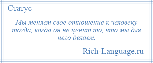 
    Мы меняем свое отношение к человеку тогда, когда он не ценит то, что мы для него делаем.