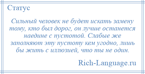 
    Сильный человек не будет искать замену тому, кто был дорог, он лучше останется наедине с пустотой. Слабые же заполняют эту пустоту кем угодно, лишь бы жить с иллюзией, что ты не один.