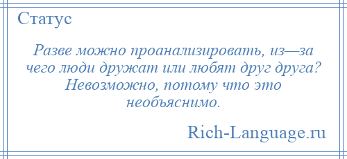 
    Разве можно проанализировать, из—за чего люди дружат или любят друг друга? Невозможно, потому что это необъяснимо.
