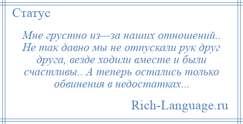 
    Мне грустно из—за наших отношений.. Не так давно мы не отпускали рук друг друга, везде ходили вместе и были счастливы.. А теперь остались только обвинения в недостатках...