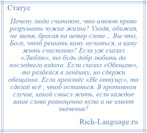 
    Почему люди считают, что имеют право разрушать чужие жизни? Уходя, обижая, не звоня, бросая на ветер слова… Вы что, Боги, чтоб решать кому мучиться, а кому жить счастливо? Если уж сказал «Люблю», то будь добр любить до последнего вздоха. Если сказал «Обещаю», то разбейся в лепёшку, но сдержи обещание. Если произнёс «Не отпущу», то сделай всё , чтоб остаться. В противном случае, какой смысл жить, если каждое ваше слово равноценно нулю и не имеет значения?