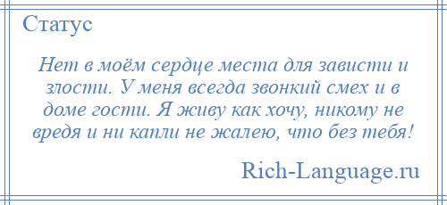 
    Нет в моём сердце места для зависти и злости. У меня всегда звонкий смех и в доме гости. Я живу как хочу, никому не вредя и ни капли не жалею, что без тебя!