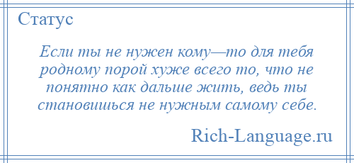 
    Если ты не нужен кому—то для тебя родному порой хуже всего то, что не понятно как дальше жить, ведь ты становишься не нужным самому себе.