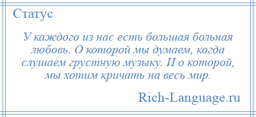 
    У каждого из нас есть большая больная любовь. О которой мы думаем, когда слушаем грустную музыку. И о которой, мы хотим кричать на весь мир.
