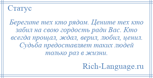 
    Берегите тех кто рядом. Цените тех кто забил на свою гордость ради Вас. Кто всегда прощал, ждал, верил, любил, ценил. Судьба предоставляет таких людей только раз в жизни.