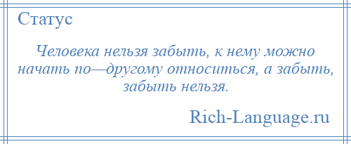 
    Человека нельзя забыть, к нему можно начать по—другому относиться, а забыть, забыть нельзя.