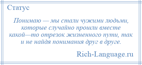 
    Понимаю — мы стали чужими людьми, которые случайно прошли вместе какой—то отрезок жизненного пути, так и не найдя понимания друг в друге.
