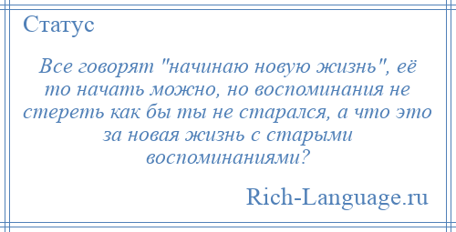 
    Все говорят начинаю новую жизнь , её то начать можно, но воспоминания не стереть как бы ты не старался, а что это за новая жизнь с старыми воспоминаниями?