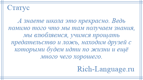 
    А знаете школа это прекрасно. Ведь помимо того что мы там получаем знания, мы влюбляемся, учимся прощать предательство и ложь, находим друзей с которыми будем идти по жизни и ещё много чего хорошего.
