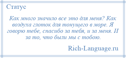 
    Как много значило все это для меня? Как воздуха глоток для тонущего в море. Я говорю тебе, спасибо за тебя, и за меня. И за то, что были мы с тобою.