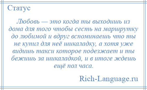 
    Любовь — это когда ты выходишь из дома для того чтобы сесть на маршрутку до любимой и вдруг вспоминаешь что ты не купил для неё шикаладку, а хотя уже видишь такси которое подезжает и ты бежишь за шикаладкой, и в итоге ждешь ещё пол часа.