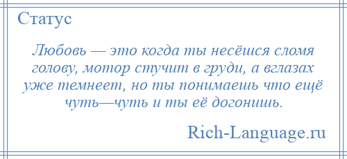 
    Любовь — это когда ты несёшся сломя голову, мотор стучит в груди, а вглазах уже темнеет, но ты понимаешь что ещё чуть—чуть и ты её догонишь.