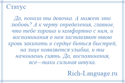 
    Да, попала ты девочка. А может это любовь? А к черту определения, главное, что тебе хорошо и комфортно с ним, и воспоминания о нем заставляют твою кровь закипать и сердце биться быстрей, на лице появляется улыбка, и ты начинаешь сиять. Да, воспоминания, все—таки сильная штука.