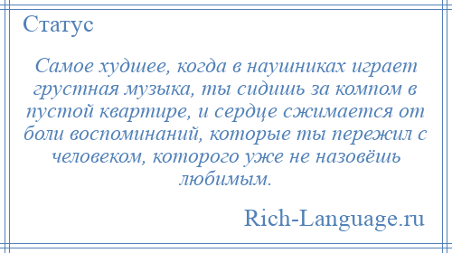 
    Самое худшее, когда в наушниках играет грустная музыка, ты сидишь за компом в пустой квартире, и сердце сжимается от боли воспоминаний, которые ты пережил с человеком, которого уже не назовёшь любимым.