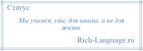 
    Мы учимся, увы, для школы, а не для жизни.