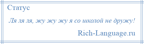 
    Ля ля ля, жу жу жу я со школой не дружу!