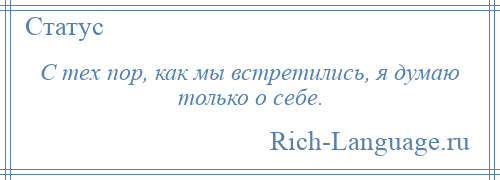 
    С тех пор, как мы встретились, я думаю только о себе.