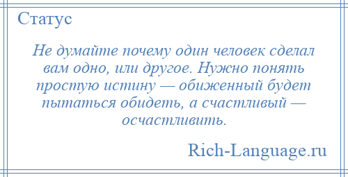 
    Не думайте почему один человек сделал вам одно, или другое. Нужно понять простую истину — обиженный будет пытаться обидеть, а счастливый — осчастливить.