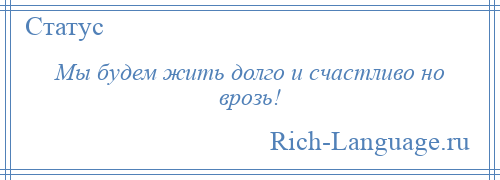 
    Мы будем жить долго и счастливо но врозь!