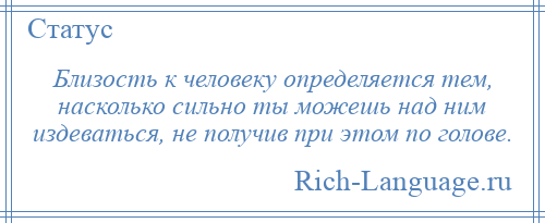 
    Близость к человеку определяется тем, насколько сильно ты можешь над ним издеваться, не получив при этом по голове.