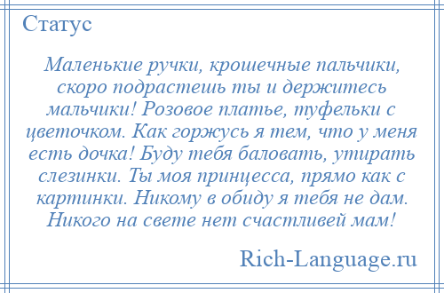 
    Маленькие ручки, крошечные пальчики, скоро подрастешь ты и держитесь мальчики! Розовое платье, туфельки с цветочком. Как горжусь я тем, что у меня есть дочка! Буду тебя баловать, утирать слезинки. Ты моя принцесса, прямо как с картинки. Никому в обиду я тебя не дам. Никого на свете нет счастливей мам!