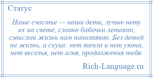 
    Наше счастье — наши дети, лучше нету их на свете, словно бабочки летают, смыслом жизнь нам наполняют. Без детей не жизнь, а скука: нет тепла и нет уюта, нет веселья, нет огня, продолжения тебя.