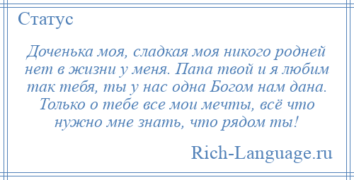 
    Доченька моя, сладкая моя никого родней нет в жизни у меня. Папа твой и я любим так тебя, ты у нас одна Богом нам дана. Только о тебе все мои мечты, всё что нужно мне знать, что рядом ты!