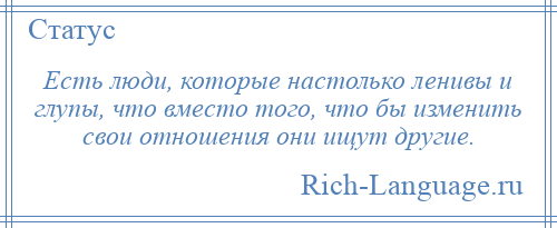 
    Есть люди, которые настолько ленивы и глупы, что вместо того, что бы изменить свои отношения они ищут другие.