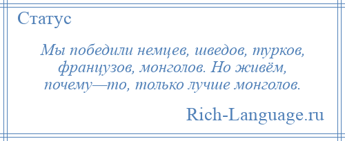 
    Мы победили немцев, шведов, турков, французов, монголов. Но живём, почему—то, только лучше монголов.