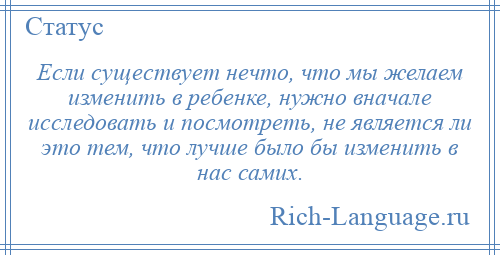 
    Если существует нечто, что мы желаем изменить в ребенке, нужно вначале исследовать и посмотреть, не является ли это тем, что лучше было бы изменить в нас самих.