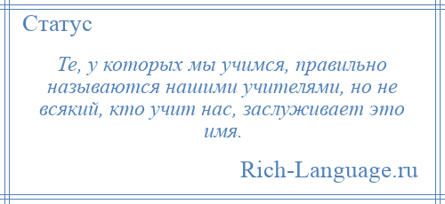 
    Те, у которых мы учимся, правильно называются нашими учителями, но не всякий, кто учит нас, заслуживает это имя.