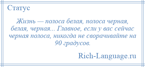 
    Жизнь — полоса белая, полоса черная, белая, черная... Главное, если у вас сейчас черная полоса, никогда не сворачивайте на 90 градусов.