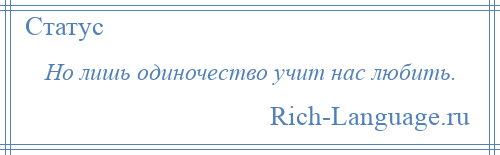 
    Но лишь одиночество учит нас любить.