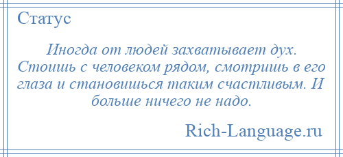
    Иногда от людей захватывает дух. Стоишь с человеком рядом, смотришь в его глаза и становишься таким счастливым. И больше ничего не надо.