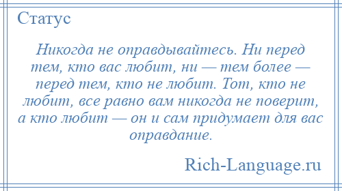 
    Никогда не оправдывайтесь. Ни перед тем, кто вас любит, ни — тем более — перед тем, кто не любит. Тот, кто не любит, все равно вам никогда не поверит, а кто любит — он и сам придумает для вас оправдание.