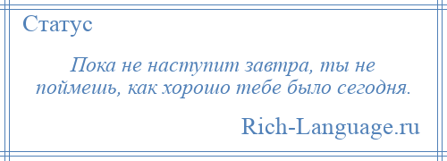 
    Пока не наступит завтра, ты не поймешь, как хорошо тебе было сегодня.