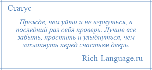 
    Прежде, чем уйти и не вернуться, в последний раз себя проверь. Лучше все забыть, простить и улыбнуться, чем захлопнуть перед счастьем дверь.